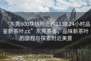“東莞600塊錢(qián)附近約1130.24小時(shí)品鑒新茶葉.cc”東莞茶香，品味新茶葉的旅程與探索附近美景