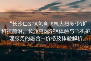 “長(cháng)沙口SPA包含飛機大概多少錢(qián)”科技前沿，長(cháng)沙高端SPA體驗與飛機護理服務(wù)的融合—價(jià)格及體驗解析