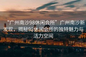 “廣州南沙98休閑會(huì )所”廣州南沙新發(fā)現，揭秘98休閑會(huì )所的獨特魅力與活力空間