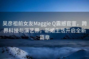 吳彥祖前女友Maggie Q震撼官宣，跨界科技與演藝界，新婚生活開(kāi)啟全新篇章