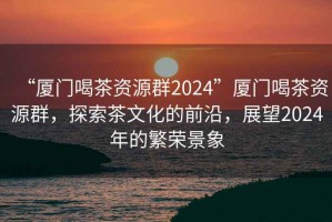 “廈門(mén)喝茶資源群2024”廈門(mén)喝茶資源群，探索茶文化的前沿，展望2024年的繁榮景象