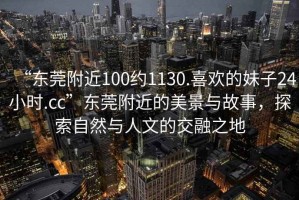 “東莞附近100約1130.喜歡的妹子24小時(shí).cc”東莞附近的美景與故事，探索自然與人文的交融之地