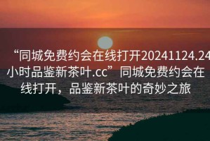 “同城免費約會(huì )在線(xiàn)打開(kāi)20241124.24小時(shí)品鑒新茶葉.cc”同城免費約會(huì )在線(xiàn)打開(kāi)，品鑒新茶葉的奇妙之旅