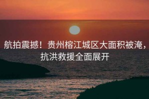 航拍震撼！貴州榕江城區大面積被淹，抗洪救援全面展開(kāi)
