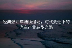 經(jīng)典燃油車(chē)陸續退場(chǎng)，時(shí)代變遷下的汽車(chē)產(chǎn)業(yè)轉型之路
