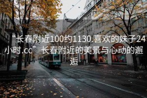 “長(cháng)春附近100約1130.喜歡的妹子24小時(shí).cc”長(cháng)春附近的美景與心動(dòng)的邂逅