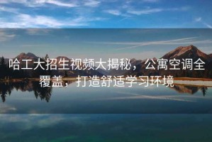 哈工大招生視頻大揭秘，公寓空調全覆蓋，打造舒適學(xué)習環(huán)境