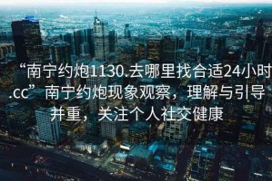 “南寧約炮1130.去哪里找合適24小時(shí).cc”南寧約炮現象觀(guān)察，理解與引導并重，關(guān)注個(gè)人社交健康