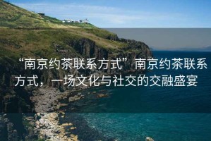“南京約茶聯(lián)系方式”南京約茶聯(lián)系方式，一場(chǎng)文化與社交的交融盛宴