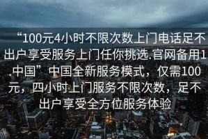“100元4小時(shí)不限次數上門(mén)電話(huà)足不出戶(hù)享受服務(wù)上門(mén)任你挑選.官網(wǎng)備用1.中國”中國全新服務(wù)模式，僅需100元，四小時(shí)上門(mén)服務(wù)不限次數，足不出戶(hù)享受全方位服務(wù)體驗
