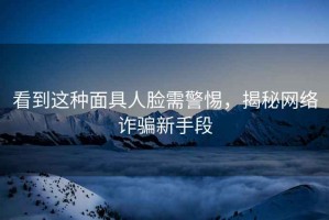 看到這種面具人臉需警惕，揭秘網(wǎng)絡(luò )詐騙新手段