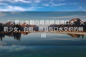 “火箭少女翻白眼流眼淚流口水”火箭少女，白眼、眼淚與口水交織的瞬間