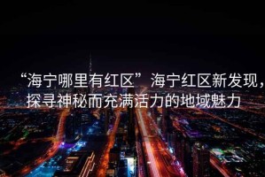 “海寧哪里有紅區”海寧紅區新發(fā)現，探尋神秘而充滿(mǎn)活力的地域魅力