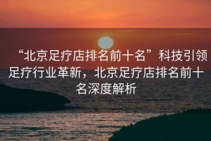 “北京足療店排名前十名”科技引領(lǐng)足療行業(yè)革新，北京足療店排名前十名深度解析