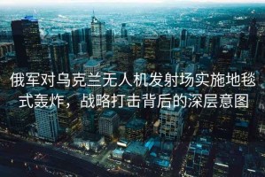 俄軍對烏克蘭無(wú)人機發(fā)射場(chǎng)實(shí)施地毯式轟炸，戰略打擊背后的深層意圖