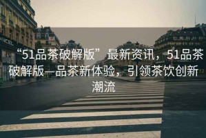 “51品茶破解版”最新資訊，51品茶破解版—品茶新體驗，引領(lǐng)茶飲創(chuàng  )新潮流