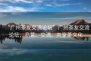 “廣州茶友交流論壇”廣州茶友交流論壇，品茗、交流、共享茶文化