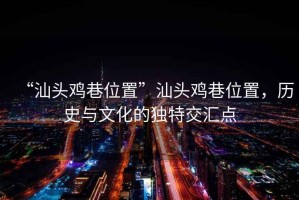“汕頭雞巷位置”汕頭雞巷位置，歷史與文化的獨特交匯點(diǎn)