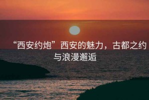 “西安約炮”西安的魅力，古都之約與浪漫邂逅