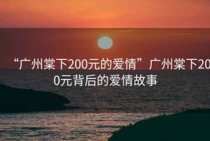 “廣州棠下200元的愛(ài)情”廣州棠下200元背后的愛(ài)情故事
