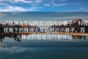 “株洲火車(chē)站附近100元小巷子”科技視角下的株洲火車(chē)站附近小巷子，百元體驗的智能出行新體驗