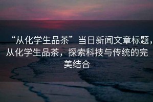 “從化學(xué)生品茶”當日新聞文章標題，從化學(xué)生品茶，探索科技與傳統的完美結合