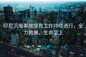 印尼沉船事故搜救工作持續進(jìn)行，全力救援，生命至上