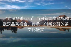 “武漢品茶szsn”當日新聞文章標題，武漢品茶盛會(huì )，傳承與創(chuàng  )新交融的茶文化盛宴