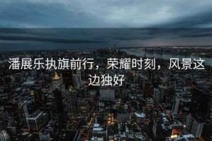 潘展樂(lè )執旗前行，榮耀時(shí)刻，風(fēng)景這邊獨好