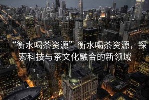“衡水喝茶資源”衡水喝茶資源，探索科技與茶文化融合的新領(lǐng)域
