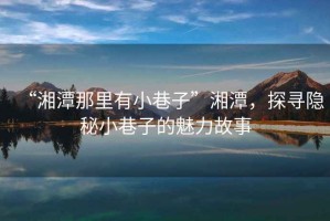 “湘潭那里有小巷子”湘潭，探尋隱秘小巷子的魅力故事