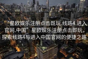“星歐娛樂(lè )注冊點(diǎn)擊既玩.線(xiàn)路4.進(jìn)入官網(wǎng).中國”星歐娛樂(lè )注冊點(diǎn)擊即玩，探索線(xiàn)路4與進(jìn)入中國官網(wǎng)的便捷之路