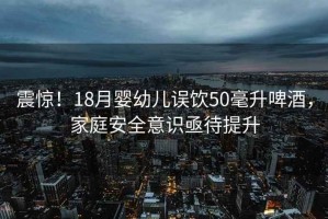 震驚！18月嬰幼兒誤飲50毫升啤酒，家庭安全意識亟待提升