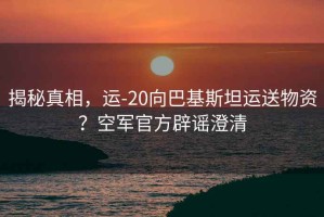 揭秘真相，運-20向巴基斯坦運送物資？空軍官方辟謠澄清