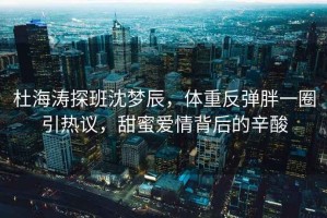 杜海濤探班沈夢(mèng)辰，體重反彈胖一圈引熱議，甜蜜愛(ài)情背后的辛酸