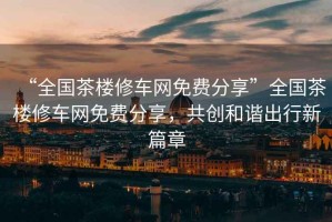 “全國茶樓修車(chē)網(wǎng)免費分享”全國茶樓修車(chē)網(wǎng)免費分享，共創(chuàng  )和諧出行新篇章