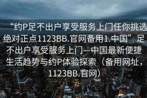 “約P足不出戶(hù)享受服務(wù)上門(mén)任你挑選絕對正點(diǎn)1123BB.官網(wǎng)備用1.中國”足不出戶(hù)享受服務(wù)上門(mén)—中國最新便捷生活趨勢與約P體驗探索（備用網(wǎng)址，1123BB.官網(wǎng)）