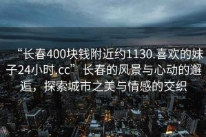 “長(cháng)春400塊錢(qián)附近約1130.喜歡的妹子24小時(shí).cc”長(cháng)春的風(fēng)景與心動(dòng)的邂逅，探索城市之美與情感的交織