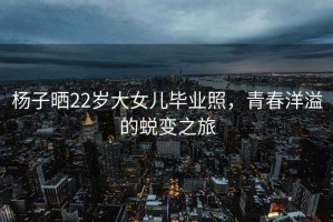 楊子曬22歲大女兒畢業(yè)照，青春洋溢的蛻變之旅