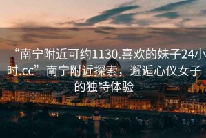“南寧附近可約1130.喜歡的妹子24小時(shí).cc”南寧附近探索，邂逅心儀女子的獨特體驗