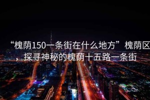 “槐蔭150一條街在什么地方”槐蔭區，探尋神秘的槐蔭十五路一條街