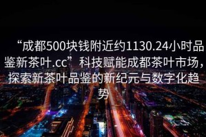 “成都500塊錢(qián)附近約1130.24小時(shí)品鑒新茶葉.cc”科技賦能成都茶葉市場(chǎng)，探索新茶葉品鑒的新紀元與數字化趨勢