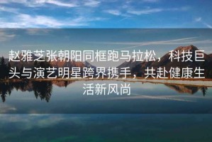 趙雅芝張朝陽(yáng)同框跑馬拉松，科技巨頭與演藝明星跨界攜手，共赴健康生活新風(fēng)尚