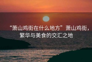 “蕭山雞街在什么地方”蕭山雞街，繁華與美食的交匯之地