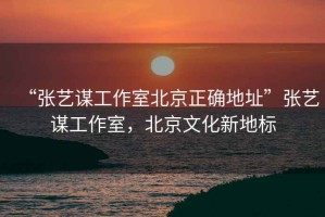 “張藝謀工作室北京正確地址”張藝謀工作室，北京文化新地標
