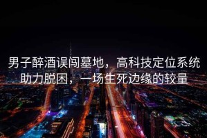 男子醉酒誤闖墓地，高科技定位系統助力脫困，一場(chǎng)生死邊緣的較量