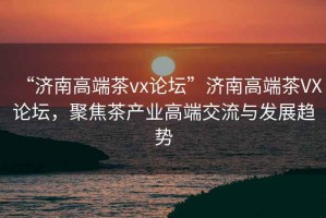 “濟南高端茶vx論壇”濟南高端茶VX論壇，聚焦茶產(chǎn)業(yè)高端交流與發(fā)展趨勢