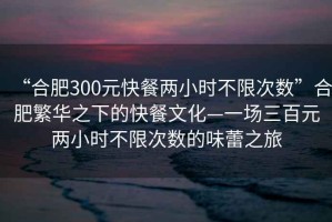 “合肥300元快餐兩小時(shí)不限次數”合肥繁華之下的快餐文化—一場(chǎng)三百元兩小時(shí)不限次數的味蕾之旅