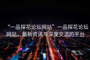 “一品探花論壇網(wǎng)站”一品探花論壇網(wǎng)站，最新資訊與深度交流的平臺