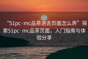 “51pc·mc品茶進(jìn)去頁(yè)面怎么弄”探索51pc·mc品茶頁(yè)面，入門(mén)指南與體驗分享